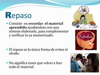 Repaso 
 Consiste en recordar el material 
aprendido ayudándote con una 
síntesis elaborada, para complementar 
y verificar lo ya memorizado. 
 El repaso es la única forma de evitar el 
olvido. 
 No significa tener que volver a leer 
todo el material. 
 