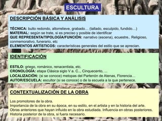 DESCRIPCIÓN BÁSICA Y ANÁLISIS
TÉCNICA: bulto redondo, altorrelieve, grabado… (tallado, esculpido, fundido…)
MATERIAL: según se trate, si es preciso y posible de identificar
QUE REPRESENTA/TIPOLOGÍA/FUNCIÓN: narrativo (escena), ecuestre.. Religioso,
conmemorativo, funerario, etc
ELEMENTOS ARTÍSTICOS: características generales del estilo que se aprecian.
IDENTIFICACIÓN
ESTILO: griego, románico, renacentista, etc.
CRONOLOGÍA: etapa Clásica siglo V a. C.., Cinquecento, ...
LOCALIZACIÓN: (si se conoce) metopas del Partenón de Atenas, Florencia…
AUTOR/ESCUELA: escultor (si se conoce) o de la escuela a la que pertenece.
ESCULTURA
CONTEXTUALIZACIÓN DE LA OBRA
Los promotores de la obra.
Importancia de la obra en su época, en su estilo, en el artista y en la historia del arte.
Obras anteriores que hayan influido en la obra estudiada. Influencia en obras posteriores.
Historia posterior de la obra, si fuera necesario.
 