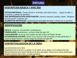 DESCRIPCIÓN BÁSICA Y ANÁLISIS
TÉCNICA/MATERIAL: Pintura al fresco, al temple, óleo sobre lienzo, ... según se trate, si
es preciso y posible de identificar.
QUE REPRESENTA/TIPOLOGÍA/FUNCIÓN: narrativo (escena), paisaje, retrato.. Religioso,
conmemorativo, funerario, etc.
ELEMENTOS ARTÍSTICOS: características generales del estilo o artista que se aprecian.
IDENTIFICACIÓN
ESTILO: románico, renacentista, surrealista etc.
CRONOLOGÍA: Quattrocento, primera mitad del siglo XX...
LOCALIZACIÓN: (si se conoce) retablo del altar mayor de Toledo, Museo…
AUTOR/ESCUELA/ETAPA: artista (si se conoce) o de la escuela a la que pertenece. A
veces la etapa Picasso, cubismo segunda década del siglo XX….
PINTURA
CONTEXTUALIZACIÓN DE LA OBRA
Los promotores de la obra.
Importancia de la obra en su época, en su estilo, en el artista y en la historia del arte.
Obras anteriores que hayan influido en la obra estudiada. Influencia en obras posteriores.
Historia posterior de la obra, si fuera necesario.
 