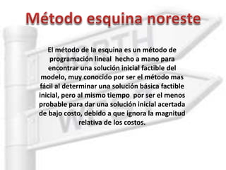 El método de la esquina es un método de
programación lineal hecho a mano para
encontrar una solución inicial factible del
modelo, muy conocido por ser el método mas
fácil al determinar una solución básica factible
inicial, pero al mismo tiempo por ser el menos
probable para dar una solución inicial acertada
de bajo costo, debido a que ignora la magnitud
relativa de los costos.
 