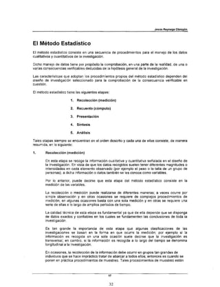 Jesús Reynaga Obregón




El Método Estadístico
El método estadístico consiste en una secuencia de procedimientos para el manejo de los datos
cualitativos y cuantitativos de la investigación.

Dicho manejo de datos tiene por propósito la comprobación, en una parte de la realidad, de una o
varias consecuencias verificables deducidas de la hipótesis general de la investigación.

Las características que adoptan los procedimientos propios del método estadístico dependen del
diseño de investigación seleccionado para la comprobación de la consecuencia verificable en
cuestión.

El método estadístico tiene las siguientes etapas:

                        1.   Recolección (medición)

                        2.   Recuento (cómputo)

                        3.   Presentación

                        4.   Síntesis

                        5.   Análisis

Tales etapas siempre se encuentran en el orden descrito y cada una de ellas consiste, de manera
resumida, en lo siguiente:

1.      Recolección (medición)

        En esta etapa se recoge la información cualitativa y cuantitativa señalada en el diseño de
        la investigación. En vista de que los datos recogidos suelen tener diferentes magnitudes o
        intensidades en cada elemento observado (por ejemplo el peso o la talla de un grupo de
        personas), a dicha información o datos también se les conoce como variables.

        Por lo anterior, puede decirse que esta etapa del método estadístico consiste en la
        medición de las variables.

        La recolección o medición puede realizarse de diferentes maneras; a veces ocurre por
        simple observación y en otras ocasiones se requiere de complejos procedimientos de
        medición; en algunas ocasiones basta con una sola medición y en otras se requiere una
        serie de ellas a lo largo de amplios períodos de tiempo.

        La calidad técnica de esta etapa es fundamental ya que de ella depende que se disponga
        de datos exactos y confiables en los cuales se fundamenten las conclusiones de toda la
        investigación.

        Es tan grande la importancia .de esta etapa que algunas clasificaciones de las
        investigaciones se basan en la forma en que ocurre la medición; por ejemplo si la
        información es recogida en una sola ocasión suele decirse que la investigación es
        transversal; en cambio, si la información es recogida a lo largo del tiempo se denomina
        longitudinal a la investigación.

        En ocasiones, la recolección de la información debe ocurrir en grupos tan grandes de
        individuos que se hace impráctico tratar de abarcar a todos ellos; entonces es cuando se
        ponen en práctica procedimientos de muestreo. Tales procedimientos de muestreo están



                                                 17


                                                     32
 