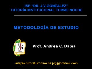 ISP “DR. J.V.GONZALEZ” TUTORÍA INSTITUCIONAL TURNO NOCHE METODOLOGÍA DE ESTUDIO   Prof. Andrea C. Dapía   [email_address] 