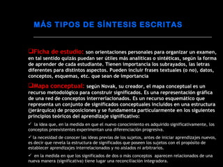 Ficha de estudio:  son orientaciones personales para organizar un examen, en tal sentido quizás puedan ser útiles más analíticas o sintéticas, según la forma de aprender de cada estudiante. Tienen importancia los subrayados, las letras diferentes para distintos aspectos. Pueden incluir frases textuales (o no), datos, conceptos, esquemas, etc. que sean de importancia Mapa conceptual:  según Novak, su creador, el mapa conceptual es un recurso metodológico para construir significados. Es una representación gráfica de una red de conceptos interrerlacionados. Es un recurso esquemático que representa un conjunto de significados conceptuales incluidos en una estructura (jerárquica) de proposiciones y se fundamenta particularmente en los siguientes principios teóricos del aprendizaje significativo: la idea que, en la medida en que el nuevo conocimiento es adquirido significativamente, los conceptos preexistentes experimentan una diferenciación progresiva. la necesidad de conocer las ideas previas de los sujetos, antes de iniciar aprendizajes nuevos, es decir que revela la estructura de significados que poseen los sujetos con el propósito de establecer aprendizajes interrelacionados y no aislados ni arbitrarios. en la medida en que los significados de dos o más conceptos  aparecen relacionados de una nueva manera (significativa) tiene lugar una reconciliación integradora. MÁS TIPOS DE SÍNTESIS ESCRITAS 