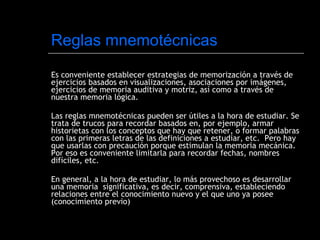 Reglas mnemotécnicas Es conveniente establecer estrategias de memorización a través de ejercicios basados en visualizaciones, asociaciones por imágenes, ejercicios de memoria auditiva y motriz, así como a través de nuestra memoria lógica. Las reglas mnemotécnicas pueden ser útiles a la hora de estudiar. Se trata de trucos para recordar basados en, por ejemplo, armar historietas con los conceptos que hay que retener, o formar palabras con las primeras letras de las definiciones a estudiar, etc.  Pero hay que usarlas con precaución porque estimulan la memoria mecánica. Por eso es conveniente limitarla para recordar fechas, nombres difíciles, etc.  En general, a la hora de estudiar, lo más provechoso es desarrollar una memoria  significativa, es decir, comprensiva, estableciendo relaciones entre el conocimiento nuevo y el que uno ya posee (conocimiento previo) 