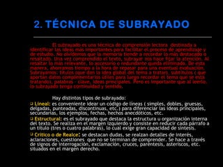 El subrayado es una técnica de comprensión lectora  destinada a identificar las ideas más importantes para facilitar el proceso de aprendizaje y de estudio. No olvidemos que la memoria tiende a recordar lo más destacado o resaltado. Una vez comprendido el texto, subrayar nos hace fijar la atención. Al resaltar lo más relevante, lo accesorio o redundante queda eliminado. De esta manera, ahorramos tiempo a la hora de repasar para una eventual evaluación. Subrayamos: títulos (que dan la idea global del tema a tratar), subtítulos ( que aportan datos complementarios útiles para luego recordar el tema que se está tratando), palabras – clave, ideas principales. Pero es importante que al leerlo, lo subrayado tenga continuidad y sentido. Hay distintos tipos de subrayado: Lineal:  es conveniente idear un código de líneas ( simples, dobles, gruesas, delgadas, punteadas, discontinuas, etc.) para diferenciar las ideas principales, secundarias, los ejemplos, fechas, hechos anecdóticos, etc. Estructural:  es el subrayado que destaca la estructura u organización interna del texto. Se realiza en el margen izquierdo y consiste en reducir cada párrafo a un título (tres o cuatro palabras), lo cual exige gran capacidad de síntesis. Crítico o de Realce :   se destacan dudas, se realzan detalles de interés, aclaraciones, cuestiones  que no se terminan de comprender. Se hace a través de signos de interrogación, exclamación, cruces, paréntesis, asteriscos, etc. situados en el margen derecho. 2.  TÉCNICA DE SUBRAYADO 