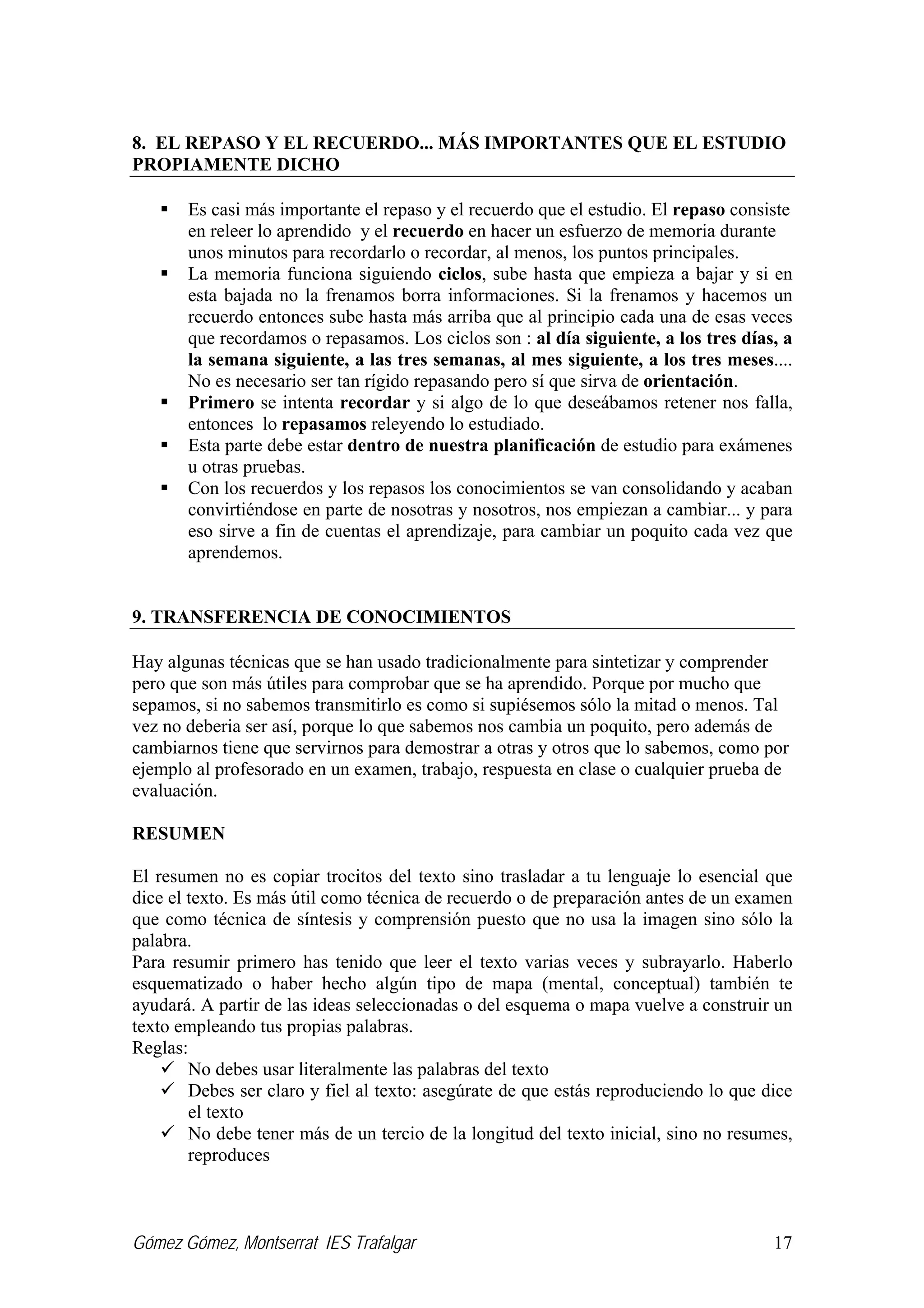 Gómez Gómez, Montserrat IES Trafalgar 17
8. EL REPASO Y EL RECUERDO... MÁS IMPORTANTES QUE EL ESTUDIO
PROPIAMENTE DICHO
Es casi más importante el repaso y el recuerdo que el estudio. El repaso consiste
en releer lo aprendido y el recuerdo en hacer un esfuerzo de memoria durante
unos minutos para recordarlo o recordar, al menos, los puntos principales.
La memoria funciona siguiendo ciclos, sube hasta que empieza a bajar y si en
esta bajada no la frenamos borra informaciones. Si la frenamos y hacemos un
recuerdo entonces sube hasta más arriba que al principio cada una de esas veces
que recordamos o repasamos. Los ciclos son : al día siguiente, a los tres días, a
la semana siguiente, a las tres semanas, al mes siguiente, a los tres meses....
No es necesario ser tan rígido repasando pero sí que sirva de orientación.
Primero se intenta recordar y si algo de lo que deseábamos retener nos falla,
entonces lo repasamos releyendo lo estudiado.
Esta parte debe estar dentro de nuestra planificación de estudio para exámenes
u otras pruebas.
Con los recuerdos y los repasos los conocimientos se van consolidando y acaban
convirtiéndose en parte de nosotras y nosotros, nos empiezan a cambiar... y para
eso sirve a fin de cuentas el aprendizaje, para cambiar un poquito cada vez que
aprendemos.
9. TRANSFERENCIA DE CONOCIMIENTOS
Hay algunas técnicas que se han usado tradicionalmente para sintetizar y comprender
pero que son más útiles para comprobar que se ha aprendido. Porque por mucho que
sepamos, si no sabemos transmitirlo es como si supiésemos sólo la mitad o menos. Tal
vez no deberia ser así, porque lo que sabemos nos cambia un poquito, pero además de
cambiarnos tiene que servirnos para demostrar a otras y otros que lo sabemos, como por
ejemplo al profesorado en un examen, trabajo, respuesta en clase o cualquier prueba de
evaluación.
RESUMEN
El resumen no es copiar trocitos del texto sino trasladar a tu lenguaje lo esencial que
dice el texto. Es más útil como técnica de recuerdo o de preparación antes de un examen
que como técnica de síntesis y comprensión puesto que no usa la imagen sino sólo la
palabra.
Para resumir primero has tenido que leer el texto varias veces y subrayarlo. Haberlo
esquematizado o haber hecho algún tipo de mapa (mental, conceptual) también te
ayudará. A partir de las ideas seleccionadas o del esquema o mapa vuelve a construir un
texto empleando tus propias palabras.
Reglas:
No debes usar literalmente las palabras del texto
Debes ser claro y fiel al texto: asegúrate de que estás reproduciendo lo que dice
el texto
No debe tener más de un tercio de la longitud del texto inicial, sino no resumes,
reproduces
 
