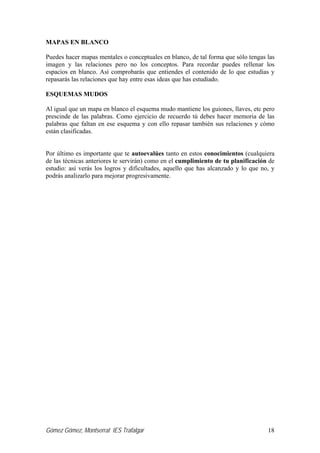 Gómez Gómez, Montserrat IES Trafalgar 18
MAPAS EN BLANCO
Puedes hacer mapas mentales o conceptuales en blanco, de tal forma que sólo tengas las
imagen y las relaciones pero no los conceptos. Para recordar puedes rellenar los
espacios en blanco. Así comprobarás que entiendes el contenido de lo que estudias y
repasarás las relaciones que hay entre esas ideas que has estudiado.
ESQUEMAS MUDOS
Al igual que un mapa en blanco el esquema mudo mantiene los guiones, llaves, etc pero
prescinde de las palabras. Como ejercicio de recuerdo tú debes hacer memoria de las
palabras que faltan en ese esquema y con ello repasar también sus relaciones y cómo
están clasificadas.
Por último es importante que te autoevalúes tanto en estos conocimientos (cualquiera
de las técnicas anteriores te servirán) como en el cumplimiento de tu planificación de
estudio: así verás los logros y dificultades, aquello que has alcanzado y lo que no, y
podrás analizarlo para mejorar progresivamente.
 