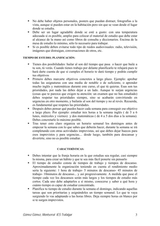 Gómez Gómez, Montserrat IES Trafalgar 3
No debe haber objetos personales, posters que puedan distraer, fotografías a la
vista, aunque sí pueden estar en la habitación pero sin que se vean desde el lugar
donde se estudia.
Debe ser un lugar agradable donde se esté a gusto: con una temperatura
adecuada si es posible, amplio para colocar el material de estudio que debe estar
al alcance de la mano así como libros de consulta y diccionarios. Encima de la
mesa de estudio lo mínimo, sólo lo necesario para trabajar.
Si es posible deben evitarse todo tipo de ruidos audiovisuales: radio, televisión,
imágenes que distraigan, conversaciones de otros, etc.
TIEMPO DE ESTUDIO. PLANIFICACIÓN:
Tienes dos posibilidades: bailar al son del tiempo que pasa o hacer que baile a
tu son, tú verás. Cuando tienes trabajo por delante planificarlo te relajará pues te
hará darte cuenta de que si cumples el horario te dará tiempo y podrás cumplir
tus objetivos
Primero debes marcarte objetivos concretos a largo plazo. Ejemplo: aprobar
todas las asignaturas con una media de notable o de suficiente, o aprender
mucho inglés y matemáticas durante este curso, el que tú quieras. Esas son tus
prioridades, por nada las debes dejar a un lado. Aunque te surjan urgencias
(cosas que te parezca que exigen tu atención: un examen que no has estudiado)
debes respetar tus prioridades siempre, sino se acabarán convirtiendo en
urgencias en otro momento, y bailarás al son del tiempo y no al revés. Recuerda,
es fundamental que respetes las prioridades.
Después debes pensar qué puedes hacer cada semana para conseguir ese objetivo
a largo plazo. Por ejemplo: estudiar tres horas a la semana inglés ( de 5 a 6
lunes, miércoles y viernes) y dos matemáticas ( de 4 a 5 dos días a la semana).
Debes concretarlo lo máximo posible.
Tras tener esto claro organiza un horario semanal los domingos antes de
empezar la semana con lo que sabes que deberás hacer, durante la semana se irá
completando con otras actividades imprevistas, así que debes dejar huecos para
esos imprevistos y para urgencias.... desde luego, también para descansar y
divertirte, sino no es posible estudiar.
CARACTERÍSTICAS:
Debes intentar que la franja horaria en la que estudias sea regular, casi siempre
la misma, para crear un hábito y que te sea más fácil ponerte sin pensarlo
El tiempo de estudio consta de tiempos de trabajo y tiempos de descanso.
Aproximadamente la organización teniendo en cuenta el rendimiento medio
sería la siguiente: 1 hora de trabajo- 5 minutos de descanso- 45 minutos de
trabajo- 10minutos de descanso... y así progresivamente. A medida que pase el
tiempo cada vez los descansos serán más largos y los tiempos de estudio más
cortos. Cada uno debe adaptarlos a sí mismo, conocerse y saber a qué hora y
cuánto tiempo es capaz de estudiar concentrado.
Planifica tu tiempo de estudio durante la semana el domingo, indicando aquellas
tareas que son prioritarias y asignándoles un tiempo semanal. Lo que te vaya
surgiendo lo vas adaptando a las horas libres. Deja siempre horas en blanco por
si te surgen imprevistos.
 