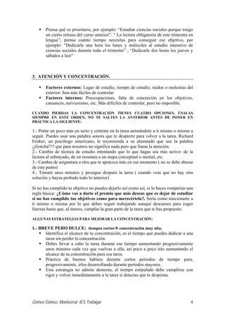 Gómez Gómez, Montserrat IES Trafalgar 4
Piensa qué es prioritario, por ejemplo: “Estudiar ciencias sociales porque traigo
un cierto retraso del curso anterior”. “ La lectura obligatoria de este trimestre en
lengua”; piensa cuánto tiempo necesitas para conseguir ese objetivo, por
ejemplo: “Dedicarle una hora los lunes y miércoles al estudio intensivo de
ciencias sociales durante todo el trimestre” , “Dedicarle dos horas los jueves y
sábados a leer”
3. ATENCIÓN Y CONCENTRACIÓN.
Factores externos: Lugar de estudio, tiempo de estudio, ruidos o molestias del
exterior. Son más fáciles de controlar
Factores internos: Preocupaciones, falta de concreción en los objetivos,
cansancio, nerviosismo, etc. Más difíciles de controlar, pero no imposible.
CUANDO PIERDAS LA CONCENTRACIÓN TIENES CUATRO OPCIONES. ÚSALAS
SIEMPRE EN ESTE ORDEN, NO TE SALTES LA ANTERIOR ANTES DE PONER EN
PRÁCTICA LA SIGUIENTE:
1.- Ponte un poco más en serio y céntrate en la tarea animándote a ti mismo o misma a
seguir. Puedes usar una palabra sonora que te despierte para volver a la tarea. Richard
Fenker, un psicólogo americano, le recomienda a su alumnado que use la palabra
¡¡Gotcha!!!! que para nosotros no significa nada pero que llama la atención.
2.- Cambia de técnica de estudio intentando que lo que hagas sea más activo: de la
lectura al subrayado, de un resumen a un mapa conceptual o mental, etc.
3.- Cambia de asignatura a otra que te apetezca más en ese momento ( no se debe abusar
de este punto)
4.- Tómate unos minutos y prosigue después la tarea ( cuando veas que no hay otra
solución y hayas probado todo lo anterior)
Si no has cumplido tu objetivo no puedes dejarlo así como así, si lo haces romperías una
regla básica: ¿Cómo vas a darte el premio que más deseas que es dejar de estudiar
si no has cumplido tus objetivos como para merecértelo?. Sería como traicionarte a
ti mismo o misma por lo que debes seguir trabajando aunque descanses para coger
fuerzas hasta que, al menos, cumplas la gran parte de la tarea que te has propuesto.
ALGUNAS ESTRATEGIAS PARA MEJORAR LA CONCENTRACIÓN:
1.- BREVE PERO DULCE: tiempos cortos concentración muy alta.
Identifica el alcance de tu concentración, es el tiempo que puedes dedicar a una
tarea sin perder la concentración.
Debes llevar a cabo la tarea durante ese tiempo aumentando progresivamente
unos minutos cada vez que vuelvas a ella, así poco a poco irás aumentando el
alcance de tu concentración para esa tarea.
Práctica de buenos hábitos durante cortos periodos de tiempo para,
progresivamente, irlos desarrollando durante periodos mayores.
Esta estrategia no admite demoras, el tiempo estipulado debe cumplirse con
rigor y volver inmediatamente a la tarea si detectas que te despistas.
 
