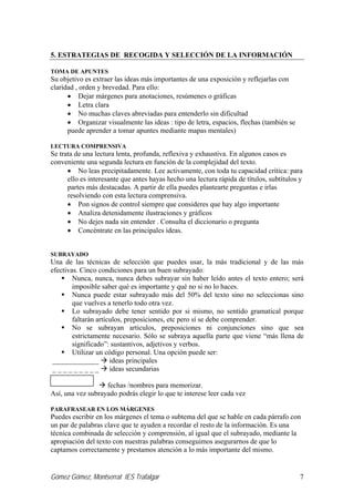 Gómez Gómez, Montserrat IES Trafalgar 7
5. ESTRATEGIAS DE RECOGIDA Y SELECCIÓN DE LA INFORMACIÓN
TOMA DE APUNTES
Su objetivo es extraer las ideas más importantes de una exposición y reflejarlas con
claridad , orden y brevedad. Para ello:
• Dejar márgenes para anotaciones, resúmenes o gráficas
• Letra clara
• No muchas claves abreviadas para entenderlo sin dificultad
• Organizar visualmente las ideas : tipo de letra, espacios, flechas (también se
puede aprender a tomar apuntes mediante mapas mentales)
LECTURA COMPRENSIVA
Se trata de una lectura lenta, profunda, reflexiva y exhaustiva. En algunos casos es
conveniente una segunda lectura en función de la complejidad del texto.
• No leas precipitadamente. Lee activamente, con toda tu capacidad crítica: para
ello es interesante que antes hayas hecho una lectura rápida de títulos, subtítulos y
partes más destacadas. A partir de ella puedes plantearte preguntas e irlas
resolviendo con esta lectura comprensiva.
• Pon signos de control siempre que consideres que hay algo importante
• Analiza detenidamente ilustraciones y gráficos
• No dejes nada sin entender . Consulta el diccionario o pregunta
• Concéntrate en las principales ideas.
SUBRAYADO
Una de las técnicas de selección que puedes usar, la más tradicional y de las más
efectivas. Cinco condiciones para un buen subrayado:
Nunca, nunca, nunca debes subrayar sin haber leído antes el texto entero; será
imposible saber qué es importante y qué no si no lo haces.
Nunca puede estar subrayado más del 50% del texto sino no seleccionas sino
que vuelves a tenerlo todo otra vez.
Lo subrayado debe tener sentido por si mismo, no sentido gramatical porque
faltarán artículos, preposiciones, etc pero sí se debe comprender.
No se subrayan articulos, preposiciones ni conjunciones sino que sea
estrictamente necesario. Sólo se subraya aquella parte que viene “más llena de
significado”: sustantivos, adjetivos y verbos.
Utilizar un código personal. Una opción puede ser:
_____________ ideas principales
_ _ _ _ _ _ _ _ _ ideas secundarias
fechas /nombres para memorizar.
Así, una vez subrayado podrás elegir lo que te interese leer cada vez
PARAFRASEAR EN LOS MÁRGENES
Puedes escribir en los márgenes el tema o subtema del que se hable en cada párrafo con
un par de palabras clave que te ayuden a recordar el resto de la información. Es una
técnica combinada de selección y comprensión, al igual que el subrayado, mediante la
apropiación del texto con nuestras palabras conseguimos asegurarnos de que lo
captamos correctamente y prestamos atención a lo más importante del mismo.
 