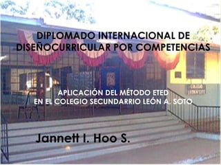 DIPLOMADO INTERNACIONAL DE
DISEÑOCURRICULAR POR COMPETENCIAS

APLICACIÓN DEL MÉTODO ETED
EN EL COLEGIO SECUNDARRIO LEÓN A. SOTO

Jannett I. Hoo S.

 