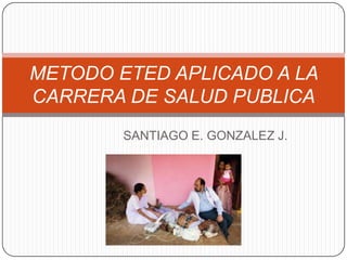 METODO ETED APLICADO A LA
CARRERA DE SALUD PUBLICA
SANTIAGO E. GONZALEZ J.

 