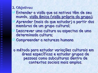 2. Objetivos:
 Entender a visão que os nativos têm de seu
   mundo, visão êmica (visão própria do grupo);
 Aprender (mais do que estudar) a partir dos
   membros de um grupo cultural;
 Descrever uma cultura ou aspectos de uma
   determinada cultura;
 Compreender a natureza humana


o método para estudar variações culturais em
    áreas específicas e estudar grupos de
     pessoas como subculturas dentro de
        contextos sociais mais amplos.
 