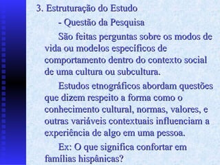 3. Estruturação do Estudo
      - Questão da Pesquisa
      São feitas perguntas sobre os modos de
  vida ou modelos específicos de
  comportamento dentro do contexto social
  de uma cultura ou subcultura.
      Estudos etnográficos abordam questões
  que dizem respeito a forma como o
  conhecimento cultural, normas, valores, e
  outras variáveis contextuais influenciam a
  experiência de algo em uma pessoa.
      Ex: O que significa confortar em
  famílias hispânicas?
 