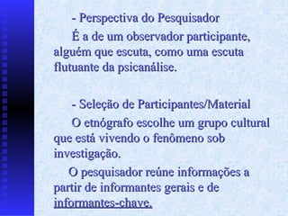 - Perspectiva do Pesquisador
    É a de um observador participante,
alguém que escuta, como uma escuta
flutuante da psicanálise.

    - Seleção de Participantes/Material
    O etnógrafo escolhe um grupo cultural
que está vivendo o fenômeno sob
investigação.
   O pesquisador reúne informações a
partir de informantes gerais e de
informantes-chave.
 