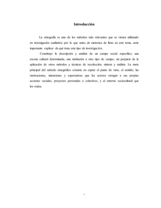 3
Introducción
La etnografía es uno de los métodos más relevantes que se vienen utilizando
en investigación cualitativa por lo que antes de meternos de lleno en este tema, sería
importante explicar de qué trata este tipo de investigación.
Constituye la descripción y análisis de un campo social específico, una
escena cultural determinada, una institución u otro tipo de campo, sin perjuicio de la
aplicación de otros métodos y técnicas de recolección, síntesis y análisis. La meta
principal del método etnográfico consiste en captar el punto de vista, el sentido, las
motivaciones, intenciones y expectativas que los actores otorgan a sus propias
acciones sociales, proyectos personales o colectivos, y al entorno sociocultural que
los rodea.
 