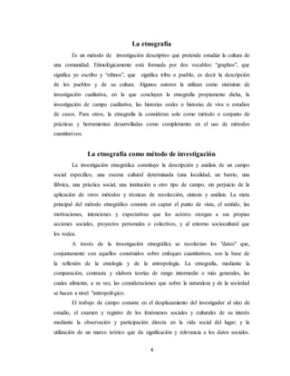 4
La etnografía
Es un método de investigación descriptivo que pretende estudiar la cultura de
una comunidad. Etimológicamente está formada por dos vocablos: “graphos”, que
significa yo escribo y “ethnos”, que significa tribu o pueblo, es decir la descripción
de los pueblos y de su cultura. Algunos autores la utilizan como sinónimo de
investigación cualitativa, en la que concluyen la etnografía propiamente dicha, la
investigación de campo cualitativa, las historias orales o historias de viva o estudios
de casos. Para otros, la etnografía la consideran solo como método o conjunto de
prácticas y herramientas desarrolladas como complemento en el uso de métodos
cuantitativos.
La etnografía como método de investigación
La investigación etnográfica constituye la descripción y análisis de un campo
social específico, una escena cultural determinada (una localidad, un barrio, una
fábrica, una práctica social, una institución u otro tipo de campo, sin perjuicio de la
aplicación de otros métodos y técnicas de recolección, síntesis y análisis. La meta
principal del método etnográfico consiste en captar el punto de vista, el sentido, las
motivaciones, intenciones y expectativas que los actores otorgan a sus propias
acciones sociales, proyectos personales o colectivos, y al entorno sociocultural que
los rodea.
A través de la investigación etnográfica se recolectan los "datos" que,
conjuntamente con aquellos construidos sobre enfoques cuantitativos, son la base de
la reflexión de la etnología y de la antropología. La etnografía, mediante la
comparación, contrasta y elabora teorías de rango intermedio o más generales, las
cuales alimenta, a su vez, las consideraciones que sobre la naturaleza y de la sociedad
se hacen a nivel "antropológico.
El trabajo de campo consiste en el desplazamiento del investigador al sitio de
estudio, el examen y registro de los fenómenos sociales y culturales de su interés
mediante la observación y participación directa en la vida social del lugar; y la
utilización de un marco teórico que da significación y relevancia a los datos sociales.
 