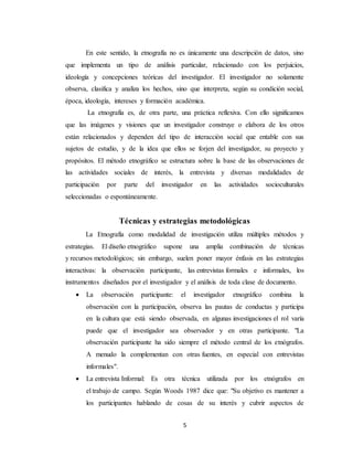 5
En este sentido, la etnografía no es únicamente una descripción de datos, sino
que implementa un tipo de análisis particular, relacionado con los perjuicios,
ideología y concepciones teóricas del investigador. El investigador no solamente
observa, clasifica y analiza los hechos, sino que interpreta, según su condición social,
época, ideología, intereses y formación académica.
La etnografía es, de otra parte, una práctica reflexiva. Con ello significamos
que las imágenes y visiones que un investigador construye o elabora de los otros
están relacionados y dependen del tipo de interacción social que entable con sus
sujetos de estudio, y de la idea que ellos se forjen del investigador, su proyecto y
propósitos. El método etnográfico se estructura sobre la base de las observaciones de
las actividades sociales de interés, la entrevista y diversas modalidades de
participación por parte del investigador en las actividades socioculturales
seleccionadas o espontáneamente.
Técnicas y estrategias metodológicas
La Etnografía como modalidad de investigación utiliza múltiples métodos y
estrategias. El diseño etnográfico supone una amplia combinación de técnicas
y recursos metodológicos; sin embargo, suelen poner mayor énfasis en las estrategias
interactivas: la observación participante, las entrevistas formales e informales, los
instrumentos diseñados por el investigador y el análisis de toda clase de documento.
 La observación participante: el investigador etnográfico combina la
observación con la participación, observa las pautas de conductas y participa
en la cultura que está siendo observada, en algunas investigaciones el rol varía
puede que el investigador sea observador y en otras participante. "La
observación participante ha sido siempre el método central de los etnógrafos.
A menudo la complementan con otras fuentes, en especial con entrevistas
informales".
 La entrevista Informal: Es otra técnica utilizada por los etnógrafos en
el trabajo de campo. Según Woods 1987 dice que: "Su objetivo es mantener a
los participantes hablando de cosas de su interés y cubrir aspectos de
 