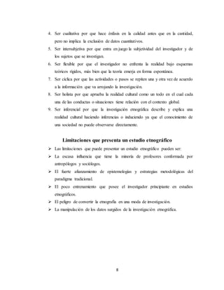 8
4. Ser cualitativa por que hace énfasis en la calidad antes que en la cantidad,
pero no implica la exclusión de datos cuantitativos.
5. Ser intersubjetiva por que entra en juego la subjetividad del investigador y de
los sujetos que se investigan.
6. Ser flexible por que el investigador no enfrenta la realidad bajo esquemas
teóricos rígidos, más bien que la teoría emerja en forma espontánea.
7. Ser cíclica por que las actividades o pasos se repiten una y otra vez de acuerdo
a la información que va arrojando la investigación.
8. Ser holista por que aprueba la realidad cultural como un todo en el cual cada
una de las conductas o situaciones tiene relación con el contexto global.
9. Ser inferencial por que la investigación etnográfica describe y explica una
realidad cultural haciendo inferencias o induciendo ya que el conocimiento de
una sociedad no puede observarse directamente.
Limitaciones que presenta un estudio etnográfico
 Las limitaciones que puede presentar un estudio etnográfico pueden ser:
 La escasa influencia que tiene la minoría de profesores conformada por
antropólogos y sociólogos.
 El fuerte afianzamiento de epistemologías y estrategias metodológicas del
paradigma tradicional.
 El poco entrenamiento que posee el investigador principiante en estudios
etnográficos.
 El peligro de convertir la etnografía en una moda de investigación.
 La manipulación de los datos surgidos de la investigación etnográfica.
 
