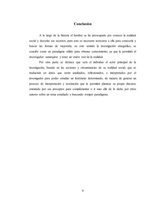 9
Conclusión
A lo largo de la historia el hombre se ha preocupado por conocer la realidad
social y desvelar sus secretos, para esto es necesario acercarse a ella para conocerla y
buscar las formas de mejorarla; en este sentido la investigación etnográfica, se
concibe como un paradigma válido para obtener conocimiento, ya que le permitirá al
investigador sumergirse y tener un visión real de la realidad.
Por otra parte se destaca que será el individuo el actor principal de la
investigación, basada en las acciones y circunstancias de su realidad social, que se
traducirán en datos que serán analizados, reflexionados, e interpretados por el
investigador para poder estudiar un fenómeno determinado, de manera de generar un
proceso de interpretación y teorización que le permitirá plantear su propio discurso
orientado por sus preceptos para complementar o ir mas allá de lo dicho por otros
autores sobre un tema estudiado y buscando romper paradigmas.
 