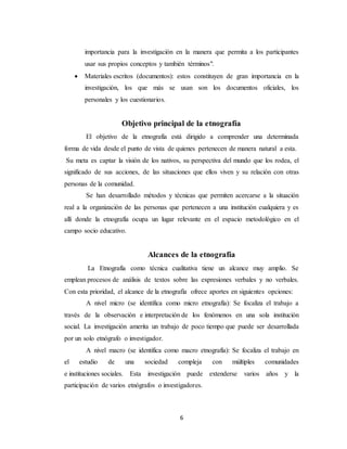 6
importancia para la investigación en la manera que permita a los participantes
usar sus propios conceptos y también términos".
 Materiales escritos (documentos): estos constituyen de gran importancia en la
investigación, los que más se usan son los documentos oficiales, los
personales y los cuestionarios.
Objetivo principal de la etnografía
El objetivo de la etnografía está dirigido a comprender una determinada
forma de vida desde el punto de vista de quienes pertenecen de manera natural a esta.
Su meta es captar la visión de los nativos, su perspectiva del mundo que los rodea, el
significado de sus acciones, de las situaciones que ellos viven y su relación con otras
personas de la comunidad.
Se han desarrollado métodos y técnicas que permiten acercarse a la situación
real a la organización de las personas que pertenecen a una institución cualquiera y es
allí donde la etnografía ocupa un lugar relevante en el espacio metodológico en el
campo socio educativo.
Alcances de la etnografía
La Etnografía como técnica cualitativa tiene un alcance muy amplio. Se
emplean procesos de análisis de textos sobre las expresiones verbales y no verbales.
Con esta prioridad, el alcance de la etnografía ofrece aportes en siguientes opciones:
A nivel micro (se identifica como micro etnografía): Se focaliza el trabajo a
través de la observación e interpretación de los fenómenos en una sola institución
social. La investigación amerita un trabajo de poco tiempo que puede ser desarrollada
por un solo etnógrafo o investigador.
A nivel macro (se identifica como macro etnografía): Se focaliza el trabajo en
el estudio de una sociedad compleja con múltiples comunidades
e instituciones sociales. Esta investigación puede extenderse varios años y la
participación de varios etnógrafos o investigadores.
 