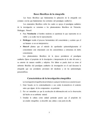 7
Bases filosóficas de la etnografía
Las bases filosóficas que fundamentan la aplicación de la etnografía son
comunes con las que fundamentan las corrientes del paradigma cualitativo.
Los enunciados filosóficos sobre los cuales se apoya el paradigma cualitativo
de la investigación se remontan a los planteamientos filosóficos de Nietzsche,
Heidegger, Husserl.
 Para Nietchzsche el hombre moderno es apariencia lo que representa no es
visible y se oculta tras la representación.
 Heidegger resalta el proceso hermenéutico del conocimiento y sostiene que el
ser humano es un ser interpretativo.
 Husserl plantea que el método de aprehender epistemológicamente el
conocimiento está relacionado con las características y estructuras de dicho
conocimiento.
Los planteamientos filosóficos de la época permitieron al paradigma
cualitativo fijarse el propósito de la descripción e interpretación de la vida del actor y
su entorno de manera sensible y subjetiva. Por último se puede decir en torno al
substrato filosófico del paradigma cualitativo de investigación en el cual descansa la
etnografía que sus postulados provienen del idealismo y de las epistemologías
paracientíficas.
Características de la investigación etnográfica
La investigaciónetnográficadesarrolladaen cualquier tendencia se caracteriza por:
1. Estar basada en la contextualización o sea centra la atención en el contexto
antes que alguno de los componentes en particular
2. Por ser naturalista ya que la recolección de información está en la observación
del hecho en su ambiente natural.
3. Estudiar la cultura como unidad particular puesto que el propósito de
un estudio etnográfico es describir una cultura o una parte de ella.
 