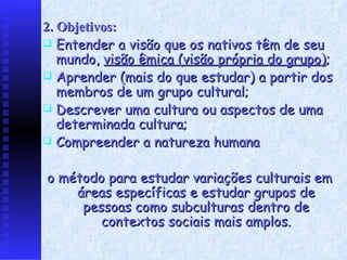 2. Objetivos: E ntender a visão que os nativos têm de seu mundo,  visão êmica (visão própria do grupo) ; A prender (mais do que estudar) a partir dos membros de um grupo cultural; Descrever uma cultura ou aspectos de uma determinada cultura; Compreender a natureza humana o método para estudar variações culturais em áreas específicas e estudar grupos de pessoas como subculturas dentro de contextos sociais mais amplos. 
