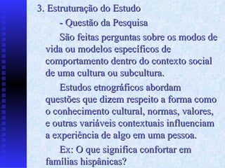 3. Estruturação do Estudo - Questão da Pesquisa São feitas perguntas sobre os modos de vida ou modelos específicos de comportamento dentro do contexto social de uma cultura ou subcultura. Estudos etnográficos abordam questões que dizem respeito a forma como o conhecimento cultural, normas, valores, e outras variáveis contextuais influenciam  a  experiência de algo em uma pessoa. Ex: O que significa confortar em famílias hispânicas? 