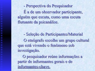 - Perspectiva do Pesquisador É a de um observador participante, alguém que escuta, como uma escuta flutuante da psicanálise. - Seleção de Participantes/Material O etnógrafo escolhe um grupo cultural que está vivendo o fenômeno sob investigação.  O pesquisador reúne informações a partir de informantes gerais e de  informantes - chave. 