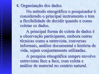 4. Organização dos dados No método etnográfico o pesquisador é considerado o principal instrumento e tem a flexibilidade de decidir quando e como coletar os dados. A principal forma de coleta de dados é a observação participante, embora outras técnicas como a entrevista, conversas informais, análise documental e história de vida, sejam conjuntamente utilizadas. A pesquisa etnográfica sempre envolve entrevistas face a face, com coleta e análise de material no cenário natural. 