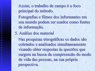 Assim, o trabalho de campo é o foco principal do método. Fotografias e filmes dos informantes em seu mundo podem ser usados como fontes de informação. 5. Análise dos material Nas pesquisas etnográficas os dados são coletados e analisados simultaneamente visando obter respostas às questões que surgem na busca da compreensão do modo de vida das pessoas, na sua própria perspectiva. 