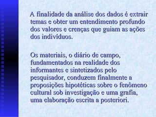 A finalidade da análise dos dados é extrair temas e obter um entendimento profundo dos valores e crenças que guiam as ações dos indivíduos. Os materiais, o diário de campo, fundamentados na realidade dos informantes e sintetizados pelo pesquisador, conduzem finalmente a proposições hipotéticas sobre o fenômeno cultural sob investigação e uma grafia, uma elaboração escrita a posteriori. 