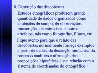 6. Descrição das descobertas Estudos etnográficos produzem grande quantidade de dados organizados como anotações de campo, de observações, transcrições de entrevistas e outros artefatos, tais como fotografias , filmes, etc .  F ique atento   para que o relato das descobertas normalmente   forneça exemplos a partir de dados, da descrição   minuciosa do processo analítico e afirmação das   proposições hipotéticas e sua relação com o   sistema de coordenadas do etnográfico. 