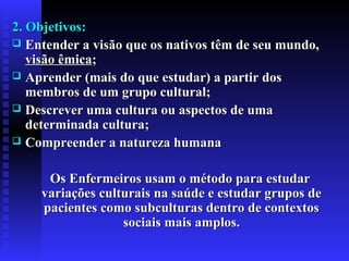 2. Objetivos:2. Objetivos:
 EEntender a visão que os nativos têm de seu mundo,ntender a visão que os nativos têm de seu mundo,
visão êmicavisão êmica;;
 AAprender (mais do que estudar) a partir dosprender (mais do que estudar) a partir dos
membros de um grupo cultural;membros de um grupo cultural;
 Descrever uma cultura ou aspectos de umaDescrever uma cultura ou aspectos de uma
determinada cultura;determinada cultura;
 Compreender a natureza humanaCompreender a natureza humana
Os Enfermeiros usam o método para estudarOs Enfermeiros usam o método para estudar
variações culturais na saúde e estudar grupos devariações culturais na saúde e estudar grupos de
pacientes como subculturas dentro de contextospacientes como subculturas dentro de contextos
sociais mais amplos.sociais mais amplos.
 