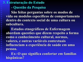 3. Estruturação do Estudo3. Estruturação do Estudo
- Questão da Pesquisa- Questão da Pesquisa
São feitas perguntas sobre os modos deSão feitas perguntas sobre os modos de
vida ou modelos específicos de comportamentovida ou modelos específicos de comportamento
dentro do contexto social de uma cultura oudentro do contexto social de uma cultura ou
subcultura.subcultura.
Estudos etnográficos de EnfermagemEstudos etnográficos de Enfermagem
abordam questões que dizem respeito a formaabordam questões que dizem respeito a forma
como o conhecimento cultural, normas,como o conhecimento cultural, normas,
valores, e outras variáveis contextuaisvalores, e outras variáveis contextuais
influenciaminfluenciam aa experiência de saúde em umaexperiência de saúde em uma
pessoa.pessoa.
Ex: O que significa confortar em famíliasEx: O que significa confortar em famílias
hispânicas?hispânicas?
 