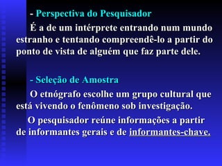 -- Perspectiva do PesquisadorPerspectiva do Pesquisador
É a de um intérprete entrando num mundoÉ a de um intérprete entrando num mundo
estranho e tentando compreendê-lo a partir doestranho e tentando compreendê-lo a partir do
ponto de vista de alguém que faz parte dele.ponto de vista de alguém que faz parte dele.
- Seleção de Amostra- Seleção de Amostra
O etnógrafo escolhe um grupo cultural queO etnógrafo escolhe um grupo cultural que
está vivendo o fenômeno sob investigação.está vivendo o fenômeno sob investigação.
O pesquisador reúne informações a partirO pesquisador reúne informações a partir
de informantes gerais e dede informantes gerais e de informantesinformantes--chave.chave.
 