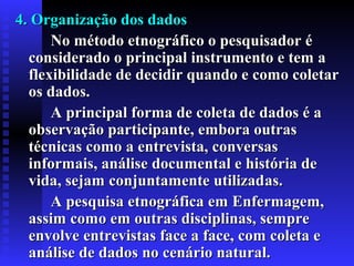 4. Organização dos dados4. Organização dos dados
No método etnográfico o pesquisador éNo método etnográfico o pesquisador é
considerado o principal instrumento e tem aconsiderado o principal instrumento e tem a
flexibilidade de decidir quando e como coletarflexibilidade de decidir quando e como coletar
os dados.os dados.
A principal forma de coleta de dados é aA principal forma de coleta de dados é a
observação participante, embora outrasobservação participante, embora outras
técnicas como a entrevista, conversastécnicas como a entrevista, conversas
informais, análise documental e história deinformais, análise documental e história de
vida, sejam conjuntamente utilizadvida, sejam conjuntamente utilizadaas.s.
A pesquisa etnográfica em Enfermagem,A pesquisa etnográfica em Enfermagem,
assim como em outras disciplinas, sempreassim como em outras disciplinas, sempre
envolve entrevistas face a face, com coleta eenvolve entrevistas face a face, com coleta e
análise de dados no cenário natural.análise de dados no cenário natural.
 