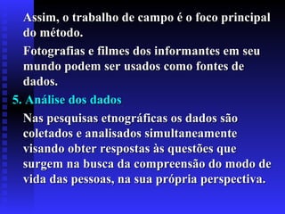 Assim, o trabalho de campo é o foco principalAssim, o trabalho de campo é o foco principal
do método.do método.
Fotografias e filmes dos informantes em seuFotografias e filmes dos informantes em seu
mundo podem ser usados como fontes demundo podem ser usados como fontes de
dados.dados.
5. Análise dos dados5. Análise dos dados
Nas pesquisas etnográficas os dados sãoNas pesquisas etnográficas os dados são
coletados e analisados simultaneamentecoletados e analisados simultaneamente
visando obter respostas às questões quevisando obter respostas às questões que
surgem na busca da compreensão do modo desurgem na busca da compreensão do modo de
vida das pessoas, na sua própria perspectiva.vida das pessoas, na sua própria perspectiva.
 