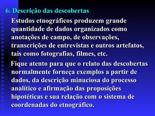 6. Descrição das descobertas6. Descrição das descobertas
Estudos etnográficos produzem grandeEstudos etnográficos produzem grande
quantidade de dados organizados comoquantidade de dados organizados como
anotações de campo, de observações,anotações de campo, de observações,
transcrições de entrevistas e outros artefatos,transcrições de entrevistas e outros artefatos,
tais como fotografiastais como fotografias, filmes, etc, filmes, etc..
FFique atentoique atento para que o relato das descobertaspara que o relato das descobertas
normalmentenormalmente forneça exemplos a partir deforneça exemplos a partir de
dados, da descriçãodados, da descrição minuciosa do processominuciosa do processo
analítico e afirmação dasanalítico e afirmação das proposiçõesproposições
hipotéticas e sua relação com ohipotéticas e sua relação com o sistema desistema de
coordenadas do etnográfico.coordenadas do etnográfico.
 