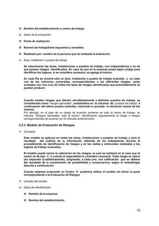  Nombre del establecimiento o centro de trabajo.
b) Datos de la evaluación.
 Fecha de realización
 Número de trabajadores expuestos y sensibles.
 Realizado por: nombre de la persona que ha realizado la evaluación.
c) Área, instalación o puesto de trabajo.
Se relacionarán las áreas, instalaciones o puestos de trabajo, con independencia o no de
que posean riesgos identificados. En caso de que en la empresa exista algún código para
identificar los lugares, si se considera necesario, se agrega el mismo.
En cada fila se incluirá sólo un área, instalación o puesto de trabajo evaluado y en cada
una de las columnas numeradas, correspondientes a los diferentes riesgos, serán
anotados con una cruz (X) todos los tipos de riesgos identificados que previsiblemente se
puedan producir.
Cuando existan riesgos que afecten simultáneamente a distintos puestos de trabajo, se
considerarán como “riesgos generales”, anotándolos en la columna de “puestos de trabajo” a
continuación del último puesto evaluado, indicando si procede la ubicación exacta de los
mismos.
Por ejemplo, en el caso de un riesgo de incendio existente en todo el centro de trabajo, se
indicará, “Riesgos Generales: todo el centro”, identificando seguidamente el riesgo o riesgos
correspondientes de acuerdo con lo indicado anteriormente.
2.2.3. Modelo de Evaluación de Riesgos.
 Concepto.
Este modelo se aplicará en todas las áreas, instalaciones o puestos de trabajo y será el
resultado del análisis de la información obtenida de los trabajadores durante el
procedimiento de identificación de riesgos y en las visitas y entrevistas realizadas a los
lugares de trabajo evaluados.
El modelo puede incluir la valoración de los riesgos, la cual se realizará en el caso que el
centro es de tipo “A” o cuando el especialista lo considere necesario. Cada riesgo se valora
por separado (cualitativamente), asignando, a cada uno, una calificación que se obtiene
del resultado de la combinación de probabilidad y consecuencia, según la metodología
descrita a continuación.
Cuando estamos evaluando un Centro “B” podemos utilizar el modelo sin llenar la parte
correspondiente a la Evaluación de Riesgos.
 Llenado del modelo.
a) Datos de identificación.
 Nombre de la empresa.
 Nombre del establecimiento.
10
 