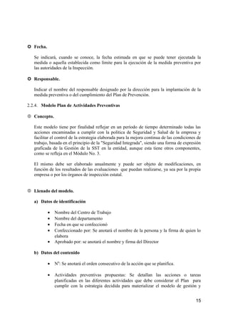  Fecha.
Se indicará, cuando se conoce, la fecha estimada en que se puede tener ejecutada la
medida o aquella establecida como límite para la ejecución de la medida preventiva por
las autoridades de la Inspección.
 Responsable.
Indicar el nombre del responsable designado por la dirección para la implantación de la
medida preventiva o del cumplimiento del Plan de Prevención.
2.2.4. Modelo Plan de Actividades Preventivas
 Concepto.
Este modelo tiene por finalidad reflejar en un período de tiempo determinado todas las
acciones encaminadas a cumplir con la política de Seguridad y Salud de la empresa y
facilitar el control de la estrategia elaborada para la mejora continua de las condiciones de
trabajo, basada en el principio de la "Seguridad Integrada", siendo una forma de expresión
graficada de la Gestión de la SST en la entidad, aunque esta tiene otros componentes,
como se refleja en el Módulo No. 3.
El mismo debe ser elaborado anualmente y puede ser objeto de modificaciones, en
función de los resultados de las evaluaciones que puedan realizarse, ya sea por la propia
empresa o por los órganos de inspección estatal.
 Llenado del modelo.
a) Datos de identificación
• Nombre del Centro de Trabajo
• Nombre del departamento
• Fecha en que se confeccionó
• Confeccionado por: Se anotará el nombre de la persona y la firma de quien lo
elabora
• Aprobado por: se anotará el nombre y firma del Director
b) Datos del contenido
• N0
: Se anotará el orden consecutivo de la acción que se planifica.
• Actividades preventivas propuestas: Se detallan las acciones o tareas
planificadas en las diferentes actividades que debe considerar el Plan para
cumplir con la estrategia decidida para materializar el modelo de gestión y
15
 