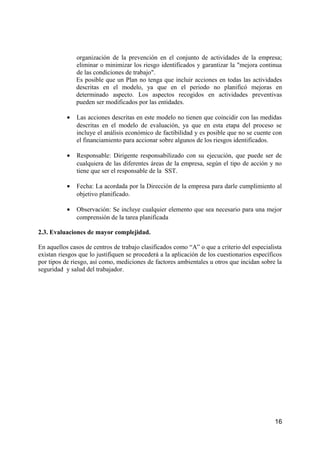 organización de la prevención en el conjunto de actividades de la empresa;
eliminar o minimizar los riesgo identificados y garantizar la "mejora continua
de las condiciones de trabajo".
Es posible que un Plan no tenga que incluir acciones en todas las actividades
descritas en el modelo, ya que en el periodo no planificó mejoras en
determinado aspecto. Los aspectos recogidos en actividades preventivas
pueden ser modificados por las entidades.
• Las acciones descritas en este modelo no tienen que coincidir con las medidas
descritas en el modelo de evaluación, ya que en esta etapa del proceso se
incluye el análisis económico de factibilidad y es posible que no se cuente con
el financiamiento para accionar sobre algunos de los riesgos identificados.
• Responsable: Dirigente responsabilizado con su ejecución, que puede ser de
cualquiera de las diferentes áreas de la empresa, según el tipo de acción y no
tiene que ser el responsable de la SST.
• Fecha: La acordada por la Dirección de la empresa para darle cumplimiento al
objetivo planificado.
• Observación: Se incluye cualquier elemento que sea necesario para una mejor
comprensión de la tarea planificada
2.3. Evaluaciones de mayor complejidad.
En aquellos casos de centros de trabajo clasificados como “A” o que a criterio del especialista
existan riesgos que lo justifiquen se procederá a la aplicación de los cuestionarios específicos
por tipos de riesgo, así como, mediciones de factores ambientales u otros que incidan sobre la
seguridad y salud del trabajador.
16
 