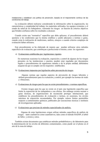 instalaciones y establecer una política de prevención, basada en el mejoramiento continuo de las
condiciones de trabajo.
La evaluación deberá realizarse considerando la información sobre la organización, las
características y complejidad del trabajo, los materiales utilizados, los equipos existentes y el
estado de salud de los trabajadores, valorando los riesgos en función de criterios objetivos
que brinden confianza sobre los resultados a alcanzar.
Cuando exista una “normativa” específica que deba aplicarse, el procedimiento deberá
ajustarse a las condiciones que la misma establece y podrá adecuarse a normas o guías,
cuando exija la realización de mediciones, análisis, ensayos o cuando criterios complejos de
evaluación deban utilizarse.
Este procedimiento se ha elaborado de manera que puedan utilizarse otros métodos
específicos de evaluación, que contribuyan a perfeccionar el mismo, como los siguientes:
a) Evaluaciones establecidas por legislaciones vigentes.
En numerosas ocasiones la evaluación, exposición y control de algunos de los riesgos
presentes en las instalaciones o puestos, pueden estar reguladas por documentos
legales o procedimientos de organismos ramales o de la propia entidad, debiéndose
asegurar de que se cumple con los requisitos establecidos.
b) Evaluaciones impuestas por legislación sobre prevención de riesgos.
Algunas normas que regulan aspectos de prevención de riesgos laborales y
definen procedimientos para su evaluación y control, por ejemplo las normas de ruido
y vibraciones.
c) Evaluaciones de riesgos para los que no existe procedimientos o normas específicas.
Existen riesgos para los que no existe en el país una legislación específica que
limite la exposición de los trabajadores a sus efectos. Sin embargo existen normas o
guías técnicas, de organizaciones de reconocido prestigio internacional, que
establecen los procedimientos de evaluación e incluso, en ocasiones, los niveles
máximos de exposición recomendados. Por ejemplo valores límites permisibles
respecto a contaminantes químicos, publicados por asociaciones técnicas o institutos
de investigaciones aplicadas.
c) Evaluaciones que precisan de métodos especializados de análisis.
Algunas de estas legislaciones exigen utilizar métodos específicos de análisis de
riesgos tanto cualitativos como cuantitativos, tales como el método HAZOP, el árbol
de fallos y errores y otros.
También existen documentos que establecen métodos probabilísticos y de laboratorio para
la determinación de los niveles de diferentes contaminantes, como puede ser el plomo en el
aire de la zona de trabajo.
5
 