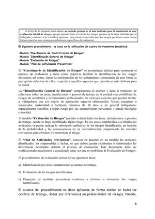 A la luz de lo expuesto hasta ahora, un método general es el más indicado para la realización de una
evaluación inicial de riesgos, porque permite tener en cuenta los riesgos propios de la tarea realizada por el
trabajador y obtener, si se considera oportuno, una primera valoración para los riesgos que tienen como causas
factores para los que existen procedimientos específicos de evaluación.
El siguiente procedimiento se basa en la utilización de cuatro instrumentos (modelos):
-Modelo “Cuestionario de Identificación de Riesgos”
-Modelo “Identificación General de Riesgos”
-Modelo “Evaluación de Riesgos”
-Modelo “’Plan de Actividades Preventivas”
El “Cuestionario de Identificación de Riesgos” se recomienda utilizar para comenzar el
proceso de evaluación y tiene como objetivos facilitar la identificación de los riesgos
existentes, así como, lograr la participación de los trabajadores, conociendo de esta forma la
percepción subjetiva de ellos, respecto a aquellos aspectos que consideran más dañinos para
su salud.
La “Identificación General de Riesgos” complementa al anterior y tiene el propósito de
relacionar todas las áreas, instalaciones y puestos de trabajo de la entidad con posibilidad de
riesgos de accidentes y enfermedades profesionales. Se incluyen aspectos que pueden afectar
a trabajadores que son objeto de protección especial (disminuidos físicos, psíquicos o
sensoriales, maternidad o lactancia, menores de 18 años y en general trabajadores
especialmente sensibles a algún riesgo por sus características personales o estado biológico
conocido).
El modelo “Evaluación de Riesgos” permite evaluar todas las áreas, instalaciones, o puestos
de trabajo, donde se haya identificado algún riesgo. En los casos establecidos o a criterio del
evaluador, se puede realizar la valoración cualitativa de los riesgos identificados, en función
de la probabilidad y las consecuencias de su materialización, proponiendo las medidas
correctoras para eliminar y/o minimizar el riesgo.
El “Plan de Actividades Preventivas”, consiste en plasmar en un modelo las acciones,
planificadas, los responsables y fechas, en que deben quedar eliminadas o minimizadas las
deficiencias detectadas durante el proceso de evaluación. Este documento debe ser
confeccionado anualmente y actualizado cada vez que se modifique la Evaluación de Riesgos.
El procedimiento de evaluación consta de las siguientes fases:
a) Identificación por áreas, instalaciones o puestos de trabajo.
b) Evaluación de los riesgos identificados.
c) Propuesta de medidas preventivas tendentes a eliminar o minimizar los riesgos
identificados.
El alcance del procedimiento no debe aplicarse de forma similar en todos los
centros de trabajo, dadas sus diferencias en potencialidad de riesgos, tamaño,
6
 