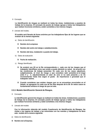 Concepto.
La identificación de riesgos se realizará en todas las áreas, instalaciones y puestos de
trabajo de la empresa. El concepto de puesto de trabajo agrupa a todos los trabajadores
que realizan funciones similares y están sometidos a los mismos riesgos.
 Llenado del modelo.
El modelo será llenado de forma anónima por los trabajadores fijos de los lugares que se
evalúan de la manera siguiente:
a) Datos de identificación.
 Nombre de la empresa
 Nombre del centro de trabajo o establecimiento.
 Nombre del área, instalación o puesto de trabajo.
b) Datos de evaluación.
 Fecha de realización.
c) Riesgo Identificado.
 Se anotará una (X) en la fila correspondiente a cada uno de los riesgos que el
trabajador identifique como que existe y puede afectarle su salud, de acuerdo con
las condiciones de trabajo presentes. En cada uno de los casos adjudicará,
subjetivamente, el nivel de riesgo a que considera está sometido en el rango
entre 0 y 3, adjudicándosele el valor de cero si no está presente y se irá
incrementando hasta tres según el grado de importancia o gravedad que el
trabajador estime.
 Cuando consideren que existen riesgos que no se encuentran enunciados en el
listado, se agregarán en cada una de las filas después de la 26. En estos casos es
fundamental nombrar el riesgo de que se trata.
2.2.2. Modelo Identificación General de Riesgos.
 Concepto.
La identificación general de riesgos se realizará en todas las áreas, instalaciones y puestos
de trabajo de la empresa. El concepto puesto de trabajo agrupa a todos los trabajadores
que realizan funciones similares y están sometidos a los mismos riesgos.
 Llenado del modelo
Con la información obtenida del modelo Cuestionario de Identificación de Riesgos, las
visitas a los lugares de trabajo y las entrevistas con los mandos y trabajadores se llena
este modelo de la manera siguiente:
a) Datos de identificación.
 Nombre de la Empresa.
9
 