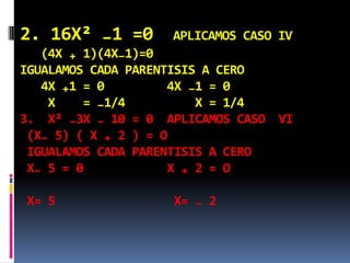 2. 16X² ₋1 =0 APLICAMOS CASO IѴ
(4X ₊ 1)(4X₋1)=0
IGUALAMOS CADA PARENTISIS A CERO
4X ₊1 = 0 4X ₋1 = 0
X = ₋1/4 X = 1/4
3. X² ₋3X ₋ 10 = 0 APLICAMOS CASO ѴI
(X₋ 5) ( X ₊ 2 ) = O
IGUALAMOS CADA PARENTISIS A CERO
X₋ 5 = 0 X ₊ 2 = O
X= 5 X= ₋ 2