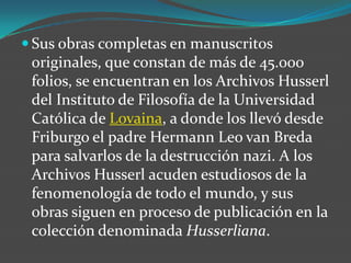 Sus obras completas en manuscritos originales, que constan de más de 45.000 folios, se encuentran en los Archivos Husserl del Instituto de Filosofía de la Universidad Católica de Lovaina, a donde los llevó desde Friburgo el padre Hermann Leo van Breda para salvarlos de la destrucción nazi. A los Archivos Husserl acuden estudiosos de la fenomenología de todo el mundo, y sus obras siguen en proceso de publicación en la colección denominada Husserliana.
