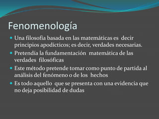 Fenomenología Una filosofía basada en las matemáticas es  decir principios apodícticos; es decir, verdades necesarias.Pretendía la fundamentación  matemática de las verdades  filosóficas Este método pretende tomar como punto de partida al análisis del fenómeno o de los  hechos Es todo aquello  que se presenta con una evidencia que no deja posibilidad de dudas 