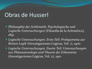 Obras de HusserlPhilosophie der Arithmetik. PsychologischeundLogische Untersuchungen (Filosofía de la Aritmética), 1891Logische Untersuchungen. Erste Teil: Prolegomenazur Reinen Logik (Investigaciones Lógicas, Vol. 1), 1900Logische Untersuchungen. ZweiteTeil: Untersuchungen zurPhänomenologieundTheorie der Erkenntnis (Investigaciones Lógicas, Vol. 2), 1901