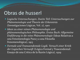 Obras de husserlLogische Untersuchungen. ZweiteTeil: Untersuchungen zurPhänomenologieundTheorie der Erkenntnis (Investigaciones Lógicas, Vol. 2), 1901Ideen zueiner reinen PhänomenologieundphänomenologischenPhilosophie. ErstesBuch: AllgemeineEinführung in die reine Phänomenologie (Ideas Relativas a una Fenomenología Pura y a una Filosofía Fenomenológica), 1913FormaleundTranszendentaleLogik. VersucheinerKritik der LogischenVernunft (Lógica Formal y Trascendental: Ensayo de una Crítica de la Razón Lógica), 1929